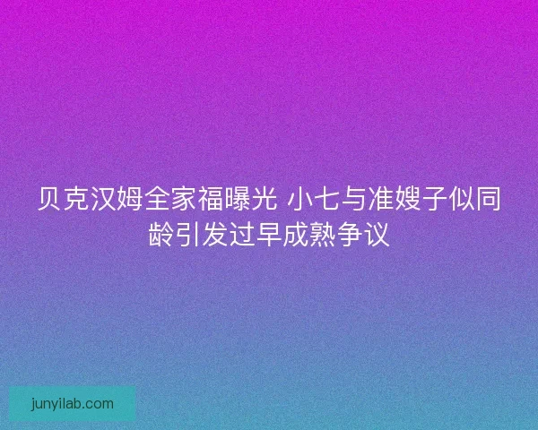 贝克汉姆全家福曝光 小七与准嫂子似同龄引发过早成熟争议 贝克汉姆全家福曝光 小七与准嫂子似同龄引发过早成熟争议