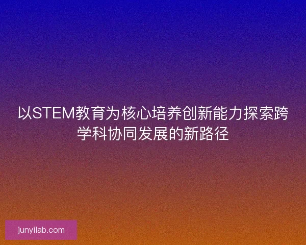 以STEM教育为核心培养创新能力探索跨学科协同发展的新路径 以STEM教育为核心培养创新能力探索跨学科协同发展的新路径