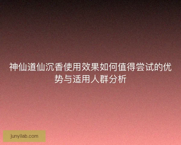 神仙道仙沉香使用效果如何值得尝试的优势与适用人群分析 神仙道仙沉香使用效果如何值得尝试的优势与适用人群分析