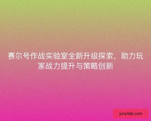 赛尔号作战实验室全新升级探索,助力玩家战力提升与策略创新 赛尔号作战实验室全新升级探索,助力玩家战力提升与策略创新