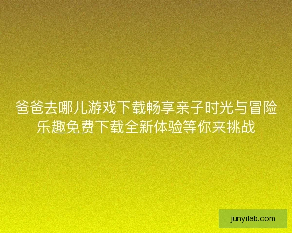 爸爸去哪儿游戏下载畅享亲子时光与冒险乐趣免费下载全新体验等你来挑战