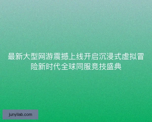 最新大型网游震撼上线开启沉浸式虚拟冒险新时代全球同服竞技盛典