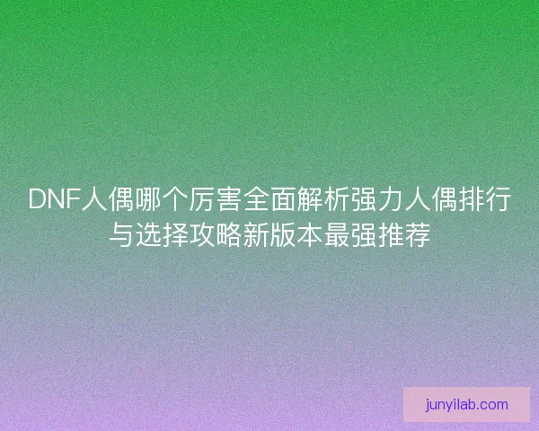 DNF人偶哪个厉害全面解析强力人偶排行与选择攻略新版本最强推荐