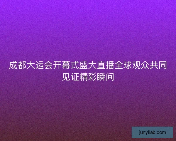 成都大运会开幕式盛大直播全球观众共同见证精彩瞬间