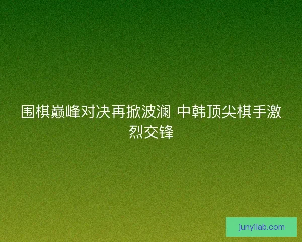 围棋巅峰对决再掀波澜 中韩顶尖棋手激烈交锋 围棋巅峰对决再掀波澜 中韩顶尖棋手激烈交锋