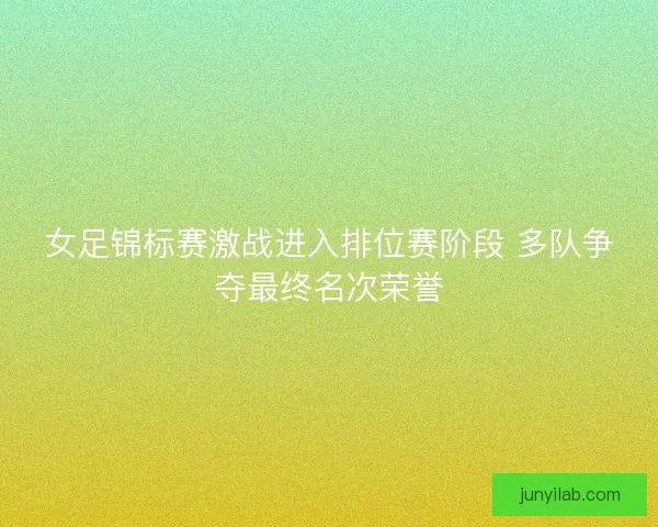 女足锦标赛激战进入排位赛阶段 多队争夺最终名次荣誉 女足锦标赛激战进入排位赛阶段 多队争夺最终名次荣誉