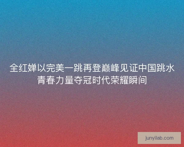 全红婵以完美一跳再登巅峰见证中国跳水青春力量夺冠时代荣耀瞬间 全红婵以完美一跳再登巅峰见证中国跳水青春力量夺冠时代荣耀瞬间
