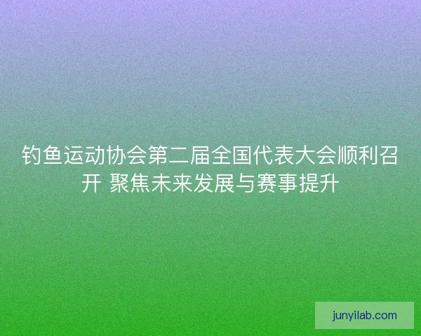 钓鱼运动协会第二届全国代表大会顺利召开 聚焦未来发展与赛事提升 钓鱼运动协会第二届全国代表大会顺利召开 聚焦未来发展与赛事提升