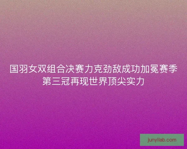 国羽女双组合决赛力克劲敌成功加冕赛季第三冠再现世界顶尖实力