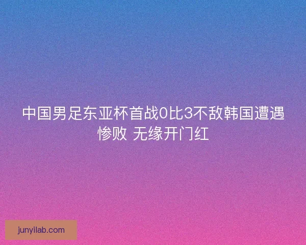 中国男足东亚杯首战0比3不敌韩国遭遇惨败 无缘开门红 中国男足东亚杯首战0比3不敌韩国遭遇惨败 无缘开门红
