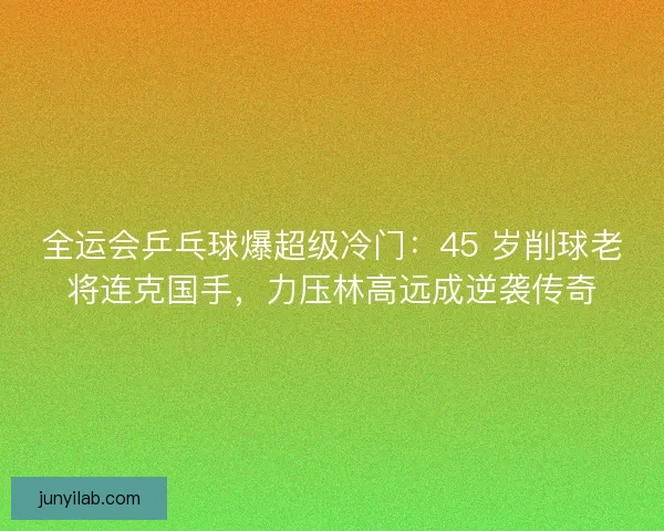全运会乒乓球爆超级冷门：45 岁削球老将连克国手，力压林高远成逆袭传奇