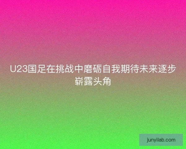 U23国足在挑战中磨砺自我期待未来逐步崭露头角 U23国足在挑战中磨砺自我期待未来逐步崭露头角