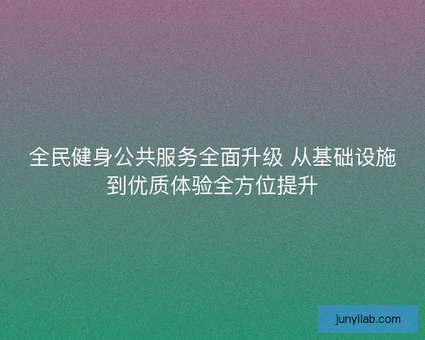 全民健身公共服务全面升级 从基础设施到优质体验全方位提升 全民健身公共服务全面升级 从基础设施到优质体验全方位提升