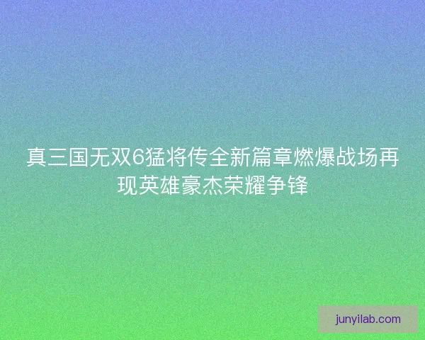 真三国无双6猛将传全新篇章燃爆战场再现英雄豪杰荣耀争锋 真三国无双6猛将传全新篇章燃爆战场再现英雄豪杰荣耀争锋