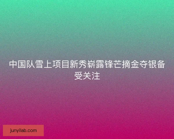中国队雪上项目新秀崭露锋芒摘金夺银备受关注 中国队雪上项目新秀崭露锋芒摘金夺银备受关注
